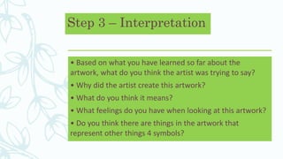 Step 3 – Interpretation
• Based on what you have learned so far about the
artwork, what do you think the artist was trying to say?
• Why did the artist create this artwork?
• What do you think it means?
• What feelings do you have when looking at this artwork?
• Do you think there are things in the artwork that
represent other things 4 symbols?
 