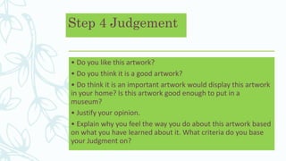 Step 4 Judgement
• Do you like this artwork?
• Do you think it is a good artwork?
• Do think it is an important artwork would display this artwork
in your home? Is this artwork good enough to put in a
museum?
• Justify your opinion.
• Explain why you feel the way you do about this artwork based
on what you have learned about it. What criteria do you base
your Judgment on?
 