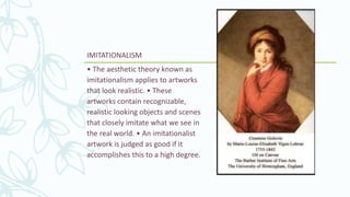 IMITATIONALISM
• The aesthetic theory known as
imitationalism applies to artworks
that look realistic. • These
artworks contain recognizable,
realistic looking objects and scenes
that closely imitate what we see in
the real world. • An imitationalist
artwork is judged as good if it
accomplishes this to a high degree.
 