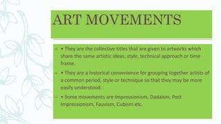 ART MOVEMENTS
– • They are the collective titles that are given to artworks which
share the same artistic ideas, style, technical approach or time
frame.
– • They are a historical convenience for grouping together artists of
a common period, style or technique so that they may be more
easily understood.
– • Some movements are Impressionism, Dadaism, Post
Impressionism, Fauvism, Cubism etc.
 