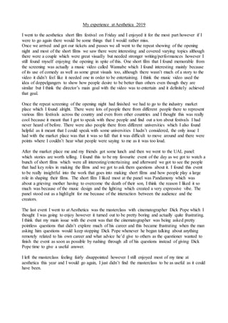 My experience at Aesthetica 2019
I went to the aesthetica short film festival on Friday and I enjoyed it for the most part however if I
were to go again there would be some things that I would rather miss.
Once we arrived and got our tickets and passes we all went to the repeat showing of the opening
night and most of the short films we saw there were interesting and covered varying topics although
there were a couple which were great visually but needed stronger writing/performances however I
still found myself enjoying the opening in spite of this. One short film that I found memorable from
the screening was actually a music video called Wannabe which I found interesting mainly because
of its use of comedy as well as some great visuals too, although there wasn’t much of a story to the
video it didn’t feel like it needed one in order to be entertaining. I think the music video used the
idea of doppelgangers to show how people desire to be better than others even though they are
similar but I think the director’s main goal with the video was to entertain and it definitely achieved
that goal.
Once the repeat screening of the opening night had finished we had to go to the industry market
place which I found alright. There were lots of people there from different people there to represent
various film festivals across the country and even from other countries and I thought this was really
cool because it meant that I got to speak with these people and find out a ton about festivals I had
never heard of before. There were also people there from different universities which I also found
helpful as it meant that I could speak with some universities I hadn’t considered, the only issue I
had with the market place was that it was so full that it was difficult to move around and there were
points where I couldn’t hear what people were saying to me as it was too loud.
After the market place me and my friends got some lunch and then we went to the UAL panel:
which stories are worth telling. I found this to be my favourite event of the day as we got to watch a
bunch of short films which were all interesting/entertaining and afterward we got to see the people
that had key roles in making the films and we got to ask them questions about it. I found this event
to be really insightful into the work that goes into making short films and how people play a large
role in shaping their films. The short film I liked most at the panel was Pandamony which was
about a grieving mother having to overcome the death of their son, I think the reason I liked it so
much was because of the music design and the lighting which created a very expressive vibe. The
panel stood out as a highlight for me because of the interaction between the audience and the
creators.
The last event I went to at Aesthetica was the masterclass with cinematographer Dick Pope which I
thought I was going to enjoy however it turned out to be pretty boring and actually quite frustrating.
I think that my main issue with the event was that the cinematographer was being asked pretty
pointless questions that didn’t explore much of his career and this became frustrating when the man
asking him questions would keep stopping Dick Pope whenever he began talking about anything
remotely related to his own career and what advice he’d give to others as the questioner wanted to
finish the event as soon as possible by rushing through all of his questions instead of giving Dick
Pope time to give a useful answer.
I left the masterclass feeling fairly disappointed however I still enjoyed most of my time at
aesthetica this year and I would go again, I just didn’t find the masterclass to be as useful as it could
have been.
 