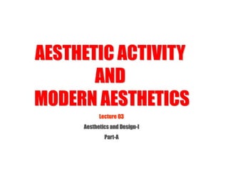 Lecture 03
Aesthetics and Design-I
Part-A
AESTHETIC ACTIVITY
AND
MODERN AESTHETICS
 