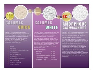 CALUMEX is a calcium sulfo aluminate
cement.Through sintering high purity bauxite,
limestone and gypsum an extraordinary cement
clinker is produced giving special feautures.
Although not white but light buff colored
CALUMEX can be mixed with White
Portlandcement to obtain a light colored
cementious binder featuring;
√ fast set
√ rapid drying
√ high early,and sustainable strength
√ no efflorescence
√ easy use of pigments
√ durable color
√ reduced addition of polymer
√ ease in polishing
√ non shrink or curling
√ low permeability
CALUMEX WHITE is produced in the same way
as CALUMEX QUICK but special attention is
given to the selction of raw materials and
calcination and cooling of the clinker.
This clear cement is used on its own or is
added into a Portlandcement mix.It is mainly
used in production of dry mortars, renders
and flooring products, natural stone adhesives
and grouts, GRC, prefab concrete and in any
other application where aesthetics,color
consistency, quick-setting and high early
strength play a role.
Average test results*
;
• begin of set 20 min.
• end of set 27 min.
• 6 hrs.compressive strength 30 Mpa
• 6 hrs. flexural strength 5,8 Mpa.
• shrinkage at 7 days 0,02 mm/m
CALUMEX SC-A is the latest development in our
advanced calcium aluminate technology.
The main phase formed is C12A7
,the most
reactive phase in cement hydration.
It is used as an addition to Portlandcement,
giving an acceneration of set and an increase of
the early strength.In addition the shrinkage of
the binder is reduced to nearly cero.
Because of the high purity of raw materials
used and the manner in which the cement is
produced SC-A has a whiteness of > 82.
It is mainly used in dry-mortars, shotcrete,
incaptulating nuclear waste, road-repair,
artificial stone, prefab concrete and in any other
application where aesthetics,color consistency,
quick-setting and high early strength are of
importance.
 