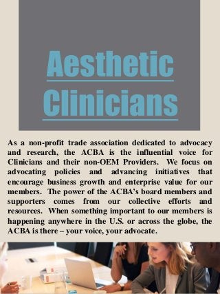 Aesthetic
Clinicians
As a non-profit trade association dedicated to advocacy
and research, the ACBA is the influential voice for
Clinicians and their non-OEM Providers. We focus on
advocating policies and advancing initiatives that
encourage business growth and enterprise value for our
members. The power of the ACBA’s board members and
supporters comes from our collective efforts and
resources. When something important to our members is
happening anywhere in the U.S. or across the globe, the
ACBA is there – your voice, your advocate.
 