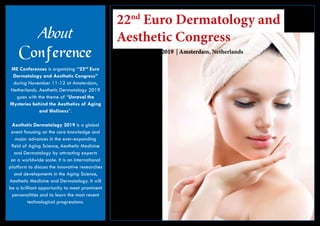 22nd
Euro Dermatology and
Aesthetic Congress
November 11-12, 2019 | Amsterdam, Netherlands
About
Conference
ME Conferences is organizing “22nd
Euro
Dermatology and Aesthetic Congress”
during November 11-12 at Amsterdam,
Netherlands. Aesthetic Dermatology 2019
goes with the theme of “Unravel the
Mysteries behind the Aesthetics of Aging
and Wellness”.
Aesthetic Dermatology 2019 is a global
event focusing on the core knowledge and
major advances in the ever-expanding
field of Aging Science, Aesthetic Medicine
and Dermatology by attracting experts
on a worldwide scale. It is an international
platform to discuss the innovative researches
and developments in the Aging Science,
Aesthetic Medicine and Dermatology. It will
be a brilliant opportunity to meet prominent
personalities and to learn the most recent
technological progressions.
 