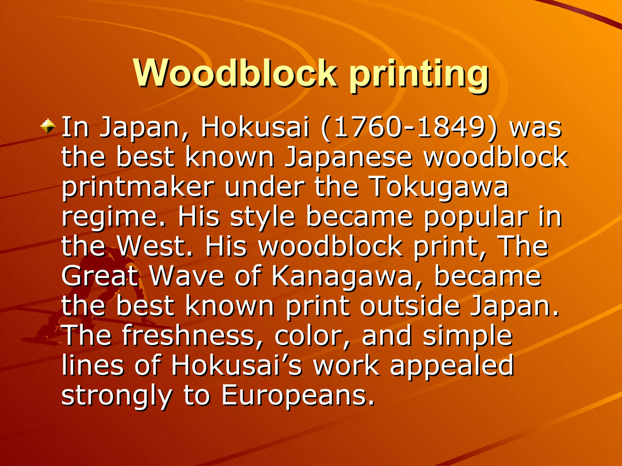 Woodblock printing
In Japan, Hokusai (1760-1849) was
the best known Japanese woodblock
printmaker under the Tokugawa
regime. His style became popular in
the West. His woodblock print, The
Great Wave of Kanagawa, became
the best known print outside Japan.
The freshness, color, and simple
lines of Hokusai’s work appealed
strongly to Europeans.