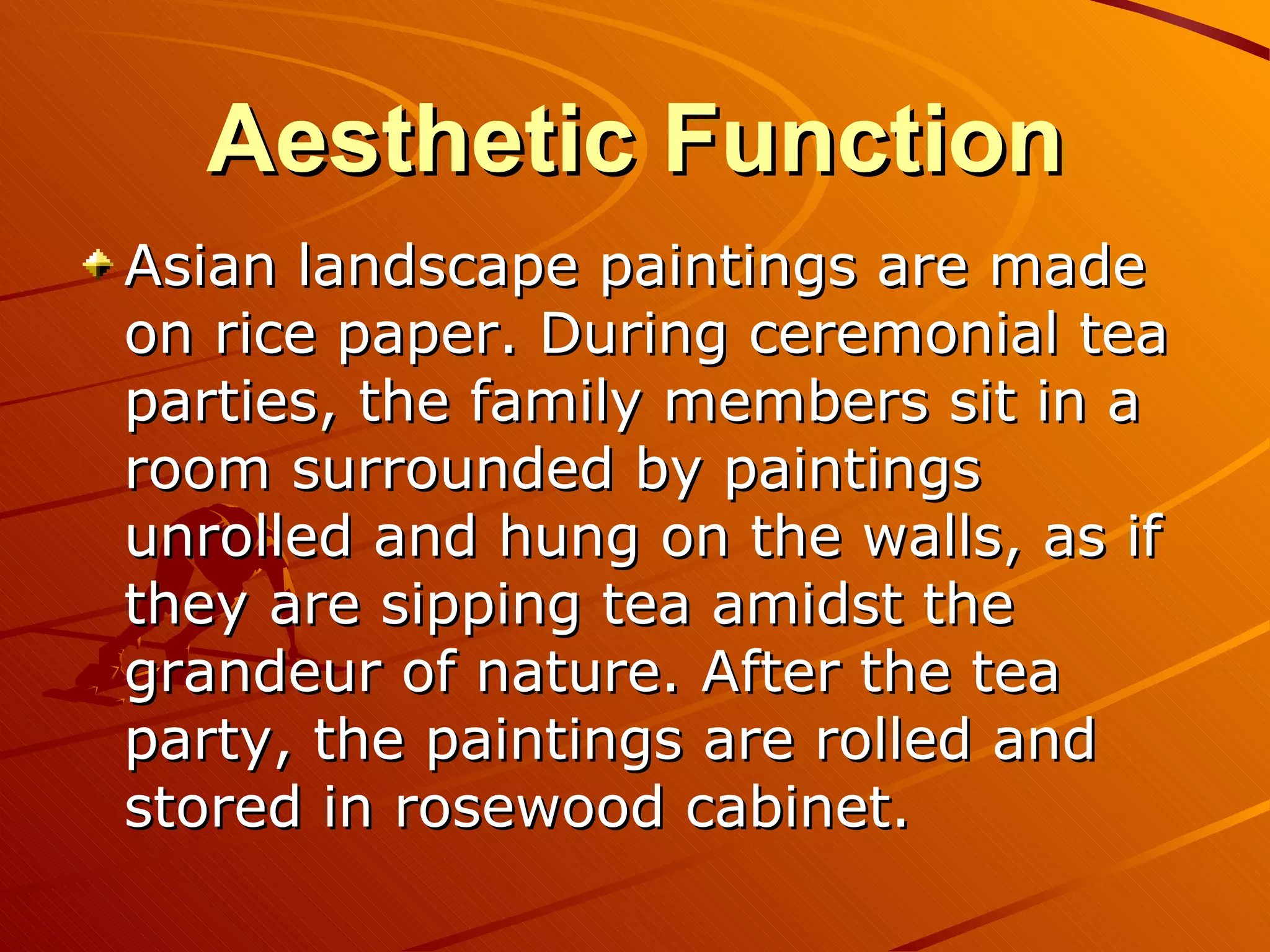 Aesthetic Function
Asian landscape paintings are made
on rice paper. During ceremonial tea
parties, the family members sit in a
room surrounded by paintings
unrolled and hung on the walls, as if
they are sipping tea amidst the
grandeur of nature. After the tea
party, the paintings are rolled and
stored in rosewood cabinet.