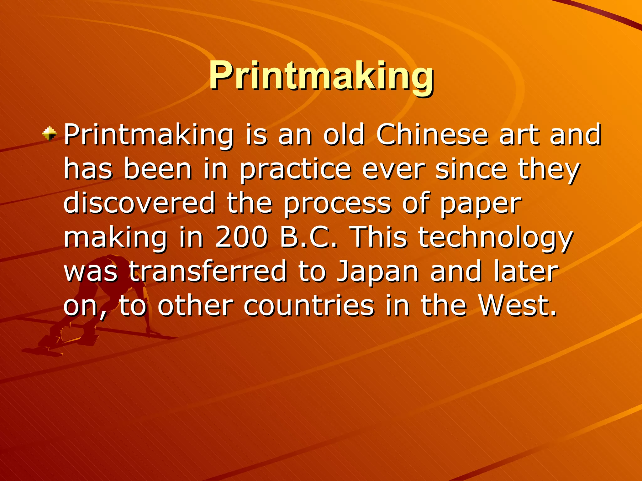 Printmaking
Printmaking is an old Chinese art and
has been in practice ever since they
discovered the process of paper
making in 200 B.C. This technology
was transferred to Japan and later
on, to other countries in the West.