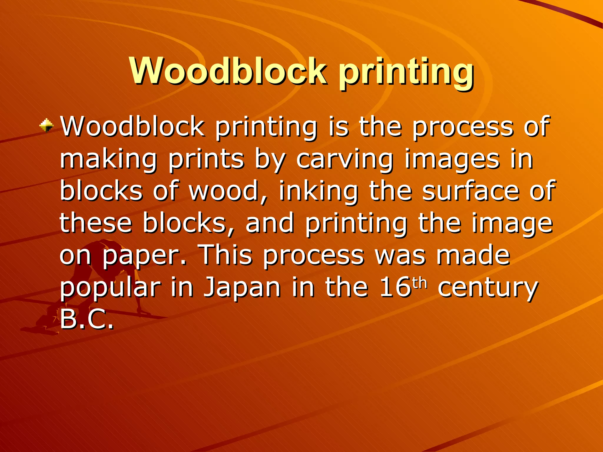 Woodblock printing
Woodblock printing is the process of
making prints by carving images in
blocks of wood, inking the surface of
these blocks, and printing the image
on paper. This process was made
popular in Japan in the 16th century
B.C.