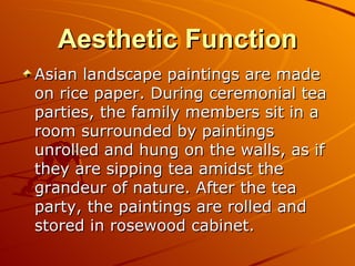 Aesthetic Function
Asian landscape paintings are made
on rice paper. During ceremonial tea
parties, the family members sit in a
room surrounded by paintings
unrolled and hung on the walls, as if
they are sipping tea amidst the
grandeur of nature. After the tea
party, the paintings are rolled and
stored in rosewood cabinet.
 