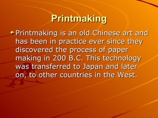 Printmaking
Printmaking is an old Chinese art and
has been in practice ever since they
discovered the process of paper
making in 200 B.C. This technology
was transferred to Japan and later
on, to other countries in the West.
 