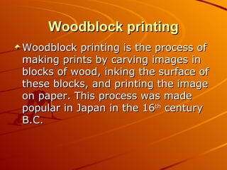 Woodblock printing
Woodblock printing is the process of
making prints by carving images in
blocks of wood, inking the surface of
these blocks, and printing the image
on paper. This process was made
popular in Japan in the 16th century
B.C.
 