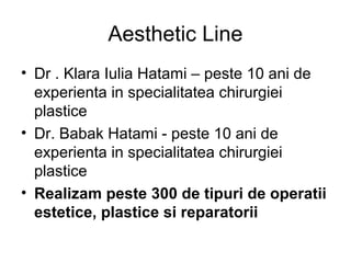 Aesthetic Line
• Dr . Klara Iulia Hatami – peste 10 ani de
experienta in specialitatea chirurgiei
plastice
• Dr. Babak Hatami - peste 10 ani de
experienta in specialitatea chirurgiei
plastice
• Realizam peste 300 de tipuri de operatii
estetice, plastice si reparatorii
 