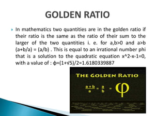  In mathematics two quantities are in the golden ratio if
their ratio is the same as the ratio of their sum to the
larger of the two quantities i. e. for a,b>0 and a>b
(a+b/a) = (a/b) . This is equal to an irrational number phi
that is a solution to the quadratic equation x^2-x-1=0,
with a value of : φ=(1+√5)/2=1.6180339887
 
