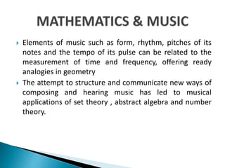  Elements of music such as form, rhythm, pitches of its
notes and the tempo of its pulse can be related to the
measurement of time and frequency, offering ready
analogies in geometry
 The attempt to structure and communicate new ways of
composing and hearing music has led to musical
applications of set theory , abstract algebra and number
theory.
 