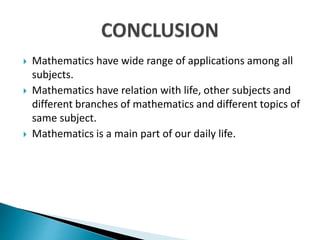  Mathematics have wide range of applications among all
subjects.
 Mathematics have relation with life, other subjects and
different branches of mathematics and different topics of
same subject.
 Mathematics is a main part of our daily life.
 