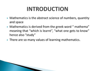  Mathematics is the abstract science of numbers, quantity
and space
 Mathematics is derived from the greek word “ mathema”
meaning that “which is learnt”, “what one gets to know”
hence also “study”
 There are so many values of learning mathematics.
 