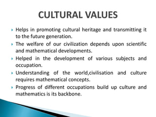  Helps in promoting cultural heritage and transmitting it
to the future generation.
 The welfare of our civilization depends upon scientific
and mathematical developments.
 Helped in the development of various subjects and
occupation.
 Understanding of the world,civilisation and culture
requires mathematical concepts.
 Progress of different occupations build up culture and
mathematics is its backbone.
 