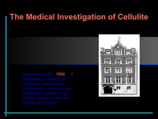1998 , researchers at the Rockefeller Institute used ultrasound, microscopic examinations, and some fat-metabolism studies to see whether “cellulitic" skin and normal skin differed The Medical Investigation of Cellulite 