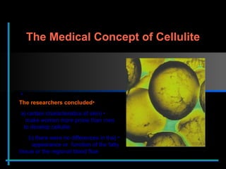 The researchers concluded (a) certain characteristics of skin    make women more prone than men    to develop cellulite (b) there were no differences in the  appearance or  function of the fatty  tissue or the regional blood flow The Medical Concept of Cellulite 