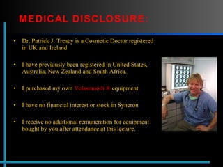 MEDICAL DISCLOSURE: Dr. Patrick J. Treacy is a Cosmetic Doctor registered in UK and Ireland  I have previously been registered in United States, Australia, New Zealand and South Africa. I purchased my own  Velasmooth ®  equipment. I have no financial interest or stock in Syneron  I receive no additional remuneration for equipment bought by you after attendance at this lecture . 