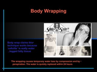 Body Wrapping The wrapping causes temporary water loss by compression and by perspiration. The water is quickly replaced within 24 hours .  Body wrap claims this technique works because ‘cellulite’ is really water logged fatty tissue..  