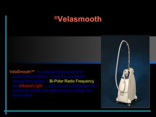 VelaSmooth™  is a medical device for the    treatment of cellulite. Using the combined    energy technology —  Bi-Polar Radio Frequency     and  Infrared Light  — plus tissue mobilization and    suction to safely and effectively re-contour the    skin surface Velasmooth ® 