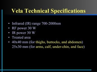 Vela Technical Specifications Infrared (IR) range 700-2000nm RF power 30 W IR power 30 W Treated area  40x40 mm (for  thighs, buttocks, and abdomen ) 25x30 mm (for  arms, calf, under-chin, and face ) 