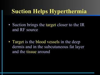 Suction Helps Hyperthermia Suction brings the  target  closer to the IR and RF source Target  is the  blood vessels  in the deep dermis and in the subcutaneous fat layer and the  tissue  around 
