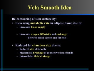 Vela Smooth Idea Re-contouring of skin surface by: Increasing  metabolic rate  in adipose tissue due to: Increased  blood supply   Increased  oxygen diffusivity  and  exchange Between blood vessels and fat cells Reduced fat  chambers size  due to: Reduced  size  of fat cells Mechanical  breakage  of connective tissue bonds  Intercellular  fluid drainage  