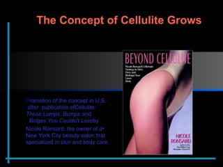 P romotion of the concept in U.S. after  publication of  Cellulite: Those Lumps, Bumps and Bulges You Couldn't Lose  by   Nicole Ronsard, the owner of a New York City beauty salon that specialized in skin and body care The Concept of Cellulite Grows  
