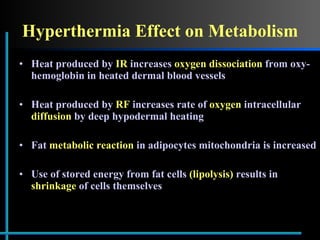 Hyperthermia Effect on Metabolism Heat produced by  IR  increases  oxygen dissociation  from oxy-hemoglobin in heated dermal blood vessels Heat produced by  RF  increases rate of  oxygen  intracellular  diffusion  by deep hypodermal heating Fat  metabolic reaction  in adipocytes mitochondria is increased Use of stored energy from fat cells  (lipolysis)  results in  shrinkage  of cells themselves  
