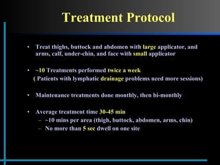 Treatment Protocol Treat thighs, buttock and abdomen with  large  applicator, and arms, calf, under-chin, and face with  small  applicator ~ 10  Treatments performed  twice a week (  Patients with lymphatic  drainage  problems need more sessions) Maintenance treatments done monthly, then bi-monthly Average treatment time  30-45 min ~10 mins per area (thigh, buttock, abdomen, arms, chin) No more than  5 sec  dwell on one site 