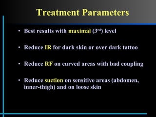 Treatment Parameters Best results with  maximal  (3 rd ) level Reduce  IR  for dark skin or over dark tattoo Reduce  RF  on curved areas with bad coupling Reduce  suction  on sensitive areas (abdomen, inner-thigh) and on loose skin 