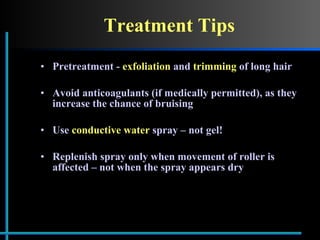 Treatment Tips Pretreatment -  exfoliation  and  trimming  of long hair Avoid anticoagulants (if medically permitted), as they increase the chance of bruising Use  conductive water  spray – not gel! Replenish spray only when movement of roller is affected – not when the spray appears dry 