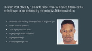 The male ‘ideal’ of beauty is similar to that of female with subtle differences that
make him appear more intimidating and protective. Differences include:
● Prominent brow resulting in the appearance of deeper set eyes.
● Flatter narrower eyebrows.
● Eyes slightly less "wide open".
● Slightly longer and/or wider nose.
● Slightly thinner lips.
● Square/angled/larger jaws.
 