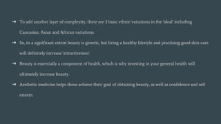 ➔ To add another layer of complexity, there are 3 basic ethnic variations in the 'ideal' including
Caucasian, Asian and African variations.
➔ So, to a significant extent beauty is genetic, but living a healthy lifestyle and practising good skin-care
will definitely increase 'attractiveness'.
➔ Beauty is essentially a component of health, which is why investing in your general health will
ultimately increase beauty.
➔ Aesthetic medicine helps those achieve their goal of obtaining beauty, as well as confidence and self
esteem.
 