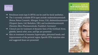 Botox
➔ Botulinum toxin type A (BTA) can be used for facial aesthetics.
➔ The 3 currently available BTA types include onabotulinumtoxinA
(Botox; Botox Cosmetic, Allergan, Irvine, CA), abobotulinumtoxinA
(Dysport; Ipsen, Ltd, Berkshire, UK), and incobotulinumtoxinA
(Xeomin; Merz Pharmaceuticals, Frankfurt, Germany).
➔ Clinical uses for treatment of dynamic lines of the forehead, brow,
glabella, lateral orbit, nose, and lips are presented
➔ Also as treatment of masseter hypertrophy, platysmal bands, and
improvements of the perioral region. Specific BTA injection sites
and suggested doses are presented:
 