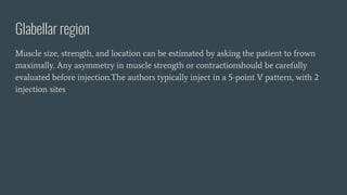 Glabellar region
Muscle size, strength, and location can be estimated by asking the patient to frown
maximally. Any asymmetry in muscle strength or contractionshould be carefully
evaluated before injection.The authors typically inject in a 5-point V pattern, with 2
injection sites
 