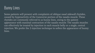 Bunny Lines
Some patients will present with complaints of oblique nasal sidewall rhytides,
caused by hyperactivity of the transverse portion of the nasalis muscle. These
rhytides are commonly referred to as bunny lines, owing to the patient
appearance with maximal contraction of the nasalis muscle. The nasalis muscles
can effectively be treated by injection in each muscle belly or a single, central
injection. We prefer the 2-injection technique to soften the appearance of bunny
lines.
 