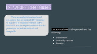 LIST A AESTHETIC PROCEDURES
List A procedures can be grouped into the
following:
● Noninvasive
● Minimally invasive
● Invasive
These are aesthetic treatments and
procedures that are supported by moderate
to high level of scientific evidence and/or
have local medical expert consensus that the
procedures are well-established and
acceptable.
 