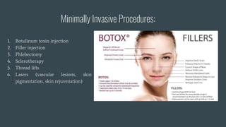 Minimally Invasive Procedures:
1. Botulinum toxin injection
2. Filler injection
3. Phlebectomy
4. Sclerotherapy
5. Thread lifts
6. Lasers (vascular lesions, skin
pigmentation, skin rejuvenation)
 