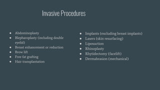 Invasive Procedures
● Abdominoplasty
● Blepharoplasty (including double
eyelid)
● Breast enhancement or reduction
● Brow lift
● Free fat grafting
● Hair transplantation
● Implants (excluding breast implants)
● Lasers (skin resurfacing)
● Liposuction
● Rhinoplasty
● Rhytidectomy (facelift)
● Dermabrasion (mechanical)
 