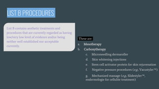 LIST B PROCEDURES
These are:
a. Mesotherapy
b. Carboxytherapy
c. Microneedling dermaroller
d. Skin whitening injections
e. Stem cell activator protein for skin rejuvenation
f. Negative pressure procedures (e.g., Vacustyler™)
g. Mechanized massage (e.g., Slidestyler™,
endermologie for cellulite treatment)
List B contains aesthetic treatments and
procedures that are currently regarded as having
low/very low level of evidence and/or being
neither well established nor acceptable
currently.
 