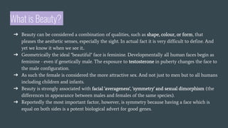 What is Beauty?
➔ Beauty can be considered a combination of qualities, such as shape, colour, or form, that
pleases the aesthetic senses, especially the sight. In actual fact it is very difficult to define. And
yet we know it when we see it..
➔ Geometrically the ideal "beautiful" face is feminine. Developmentally all human faces begin as
feminine - even if genetically male. The exposure to testosterone in puberty changes the face to
the male configuration.
➔ As such the female is considered the more attractive sex. And not just to men but to all humans
including children and infants.
➔ Beauty is strongly associated with facial 'averageness', 'symmetry' and sexual dimorphism (the
differences in appearance between males and females of the same species).
➔ Reportedly the most important factor, however, is symmetry because having a face which is
equal on both sides is a potent biological advert for good genes.
 