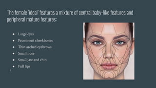 The female ‘ideal’ features a mixture of central baby-like features and
peripheral mature features:
● Large eyes
● Prominent cheekbones
● Thin arched eyebrows
● Small nose
● Small jaw and chin
● Full lips
 