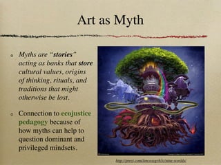 Art as Myth

Myths are “stories”
acting as banks that store
cultural values, origins
of thinking, rituals, and
traditions that might
otherwise be lost.

Connection to ecojustice
pedagogy because of
how myths can help to
question dominant and
privileged mindsets.
                             http://prezi.com/lsncossgvb3c/nine-worlds/
 