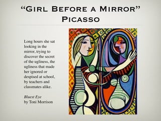 “Girl Before a Mirror”
        Picasso

Long hours she sat
looking in the
mirror, trying to
discover the secret
of the ugliness, the
ugliness that made
her ignored or
despised at school,
by teachers and
classmates alike.

Bluest Eye
by Toni Morrison
 