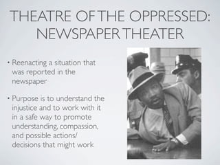 THEATRE OF THE OPPRESSED:
   NEWSPAPER THEATER
• Reenacting
           a situation that
 was reported in the
 newspaper

• Purpose  is to understand the
 injustice and to work with it
 in a safe way to promote
 understanding, compassion,
 and possible actions/
 decisions that might work
 