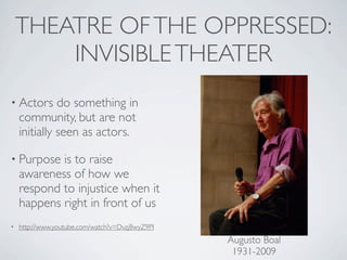 THEATRE OF THE OPPRESSED:
        INVISIBLE THEATER
• Actors      do something in
    community, but are not
    initially seen as actors.

• Purpose   is to raise
    awareness of how we
    respond to injustice when it
    happens right in front of us
•   http://www.youtube.com/watch?v=Dvzj8wyZ9PI
                                                 Augusto Boal
                                                  1931-2009
 